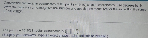 Convert the rectangular coordinates of the point (-10,10) to polar coordinates. Use degrees for θ. 
Write the radius as a nonnegative real number and use degree measures for the angle θ in the range
0°≤ θ <360°. 
The point (-10,10) in polar coordinates is (□ sqrt())^circ ). 
(Simplify your answers. Type an exact answer, using radicals as needed.)