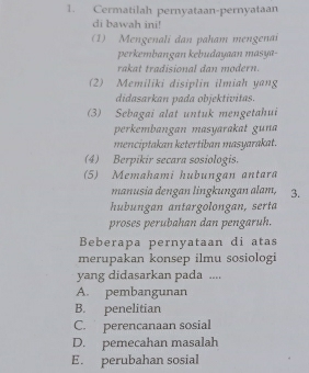 Cermatilah pernyataan-pernyataan
di bawah ini!
(1) Mengenali dan paham mengenai
perkembangan kebudayaan masya-
rakat tradisional dan modern.
2) Memiliki disiplin ilmiah yang
didasarkan pada objektivitas
(3) Sebagai alat untuk mengetahui
perkembangan masyarakat guna
menciptakan ketertiban masyarakat.
(4) Berpikir secara sosiologis.
(5) Memahami hubungan antara
manusia dengan lingkungan alam, 3.
hubungan antargolongan, serta
proses perubahan dan pengaruh.
Beberapa pernyataan di atas
merupakan konsep ilmu sosiologi
yang didasarkan pada ....
A. pembangunan
B. penelitian
C. perencanaan sosial
D. pemecahan masalah
E. perubahan sosial