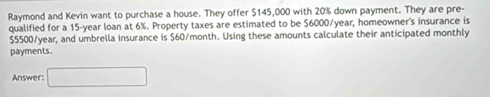 Raymond and Kevin want to purchase a house. They offer $145,000 with 20% down payment. They are pre- 
qualified for a 15-year loan at 6%. Property taxes are estimated to be $6000/year, homeowner's insurance is
$5500/year, and umbrella insurance is $60/month. Using these amounts calculate their anticipated monthly 
payments. 
Answer: □