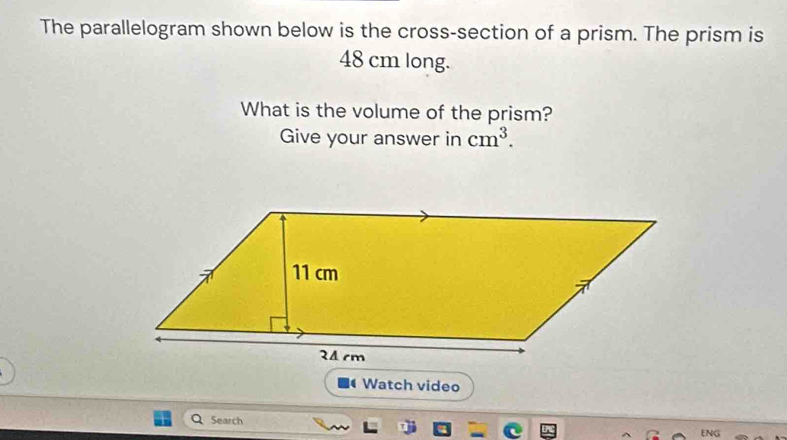 The parallelogram shown below is the cross-section of a prism. The prism is
48 cm long. 
What is the volume of the prism? 
Give your answer in cm^3. 
Watch video 
Search 
ENG