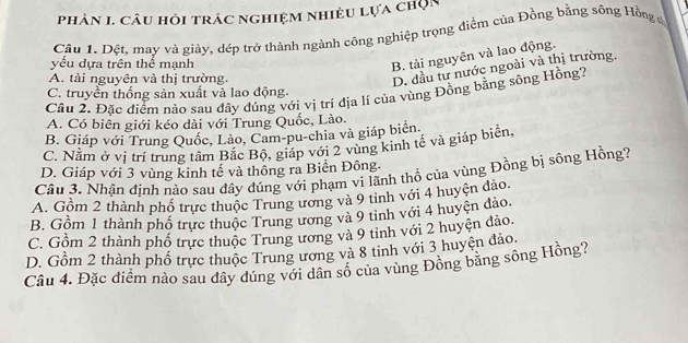 phản I. câu hỏi trác nghiệm nhiều lựa chọn
Cầu 1. Đệt, may và giày, dép trở thành ngành công nghiệp trọng điểm của Đồng bằng sông Hồng ủ
yếu dựa trên thể mạnh
B. tài nguyên và lao động.
A. tài nguyên và thị trường.
D. đầu tư nước ngoài và thị trường.
C. truyền thống sản xuất và lao động.
Cầu 2. Đặc điểm nào sau đây đúng vớị vị trí địa lí của vùng Đồng bằng sông Hồng?
A. Có biên giới kéo dài với Trung Quốc, Lào.
B. Giáp với Trung Quốc, Lảo, Cam-pu-chia và giáp biên.
C. Nằm ở vị trí trung tâm Bắc Bộ, giáp với 2 vùng kinh tế và giáp biển
D. Giáp với 3 vùng kinh tế và thông ra Biển Đông.
Câu 3. Nhận định nào sau đây đúng với phạm vi lãnh thổ của vùng Đồng bị sông Hồng?
A. Gồm 2 thành phố trực thuộc Trung ương và 9 tinh với 4 huyện đảo.
B. Gồm 1 thành phổ trực thuộc Trung ương và 9 tinh với 4 huyện đảo.
C. Gồm 2 thành phố trực thuộc Trung ương và 9 tinh với 2 huyện đảo.
D. Gồm 2 thành phố trực thuộc Trung ương và 8 tinh với 3 huyện đảo.
Câu 4. Đặc điểm nào sau dây đúng với dân số của vùng Đông băng sông Hồng?