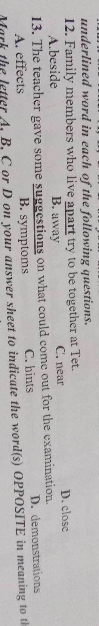 underlined word in each of the following questions.
12. Family members who live apart try to be together at Tet.
D. close
A.beside B. away
C. near
13. The teacher gave some suggestions on what could come out for the examination.
C. hints
A. effects B. symptoms D. demonstrations
Mark the letter A. B. C or D on your answer sheet to indicate the word(s) OPPOSITE in meaning to th