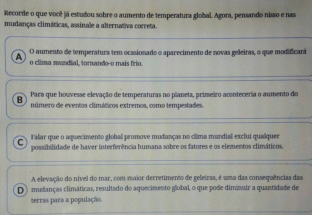 Recorde o que você já estudou sobre o aumento de temperatura global. Agora, pensando nisso e nas
mudanças climáticas, assinale a alternativa correta.
A O aumento de temperatura tem ocasionado o aparecimento de novas geleiras, o que modificará
o clima mundial, tornando-o mais frio.
Para que houvesse elevação de temperaturas no planeta, primeiro aconteceria o aumento do
B número de eventos climáticos extremos, como tempestades.
Falar que o aquecimento global promove mudanças no clima mundial exclui qualquer
C possibilidade de haver interferência humana sobre os fatores e os elementos climáticos.
A elevação do nível do mar, com maior derretimento de geleiras, é uma das consequências das
D) mudanças climáticas, resultado do aquecimento global, o que pode diminuir a quantidade de
terras para a população.