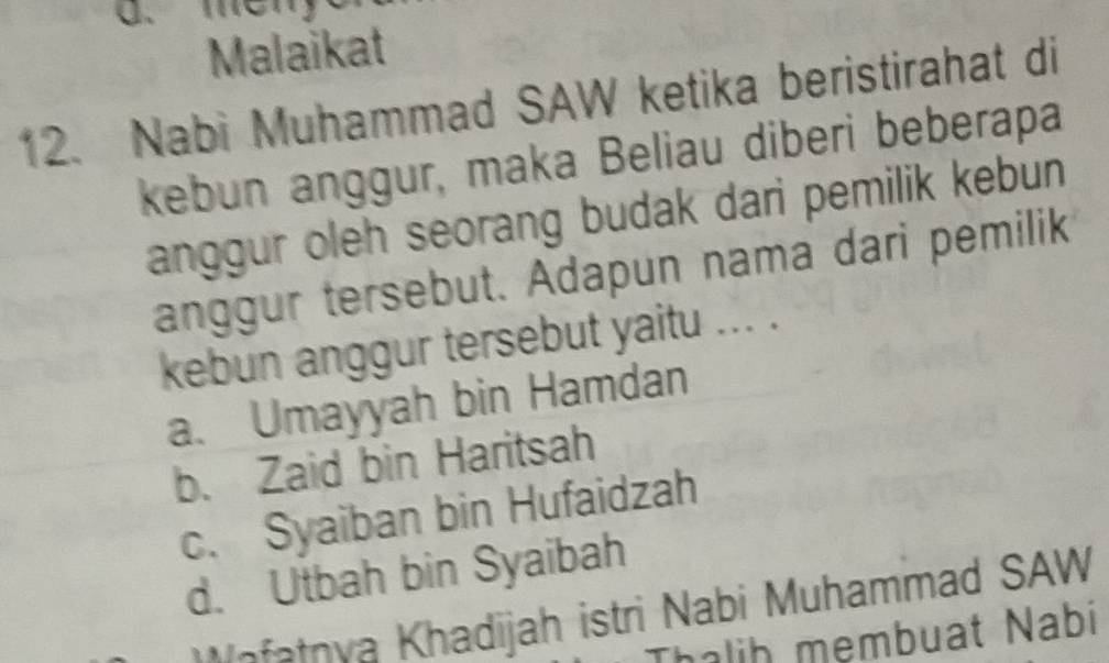 Malaikat
12. Nabi Muhammad SAW ketika beristirahat di
kebun anggur, maka Beliau diberi beberapa
anggur oleh seorang budak dari pemilik kebun 
anggur tersebut. Adapun nama dari pemilik
kebun anggur tersebut yaitu ... .
a. Umayyah bin Hamdan
b. Zaid bin Haritsah
c. Syaiban bin Hufaidzah
d. Utbah bin Syaibah
afatnya Khadijah istri Nabi Muhammad SAW
halih mẹmbuat Nabi