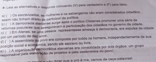 4- Leia as alternativas e responda colocando (V) para verdadeiro e (F) para falso.
a) ( ) Os escravizados, as mulheres e os estrangeiros não eram considerados cidadãos,
assim não tinham direito de participar da política.
b) ( ) A democracia ateniense surge após o político Clístenes promover uma série de
reformas populares que asseguravam a participação dos cidadãos no govemo da cidade.
c)( ) Em Atenas, se uma pessoa representasse ameaça à democracia, era expulsa da cidade
por um período de dez anos.
d) ( ) A assembleia do povo era composta por todos os homens, independentemente de sua
posição social e economica, sendo ele escravo ou livre.
e) ( ) A organização democrática ateniense era consolidada por dois órgãos: um grupo
responsável pela elaboração de projetos e pela assembleia do povo.
dão dizer que a pró é má, vamos de caça-palavras!