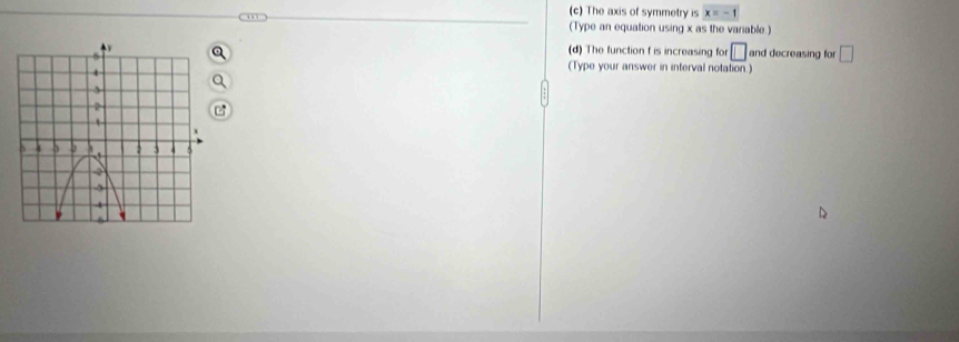 The axis of symmetry is x=-1
(Type an equation using x as the variable.) 
and decreasing for □
(d) The function f is increasing for □
(Type your answer in interval notation)