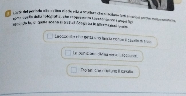 Larte del periodo ellenistico diede vita a sculture che suscitano forti emozioni perché molto realistiche.
come quella della fotografia, che rappresenta Laocoonte con i propri figli.
Secondo te, di quale scena si tratta? Scegli tra le affermazioni fornite.
Laocoonte che getta una lancia contro il cavallo di Troia.
La punizione divina verso Laocoonte.
I Troiani che rifiutano il cavallo.