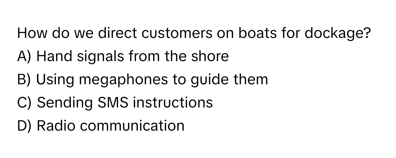 How do we direct customers on boats for dockage? 
A) Hand signals from the shore
B) Using megaphones to guide them 
C) Sending SMS instructions 
D) Radio communication