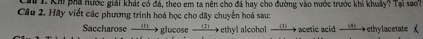 Cầu 1. Khi phá nước giải khát có đá, theo em ta nên cho đá hay cho đường vào nước trước khi khuây? Tại sao? 
Câu 2. Hãy viết các phương trình hoá học cho dãy chuyền hoá sau: 
Saccharose ⑴→ glucose 、 (2)→ ethyl alcohol 3 acetic acid (4)→ ethylacetate