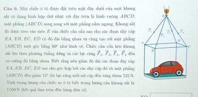 Một chiếc ō tō được đặt trên mặt đẩy dưới của một khung
sắt có dạng hình hộp chữ nhật với đẩy trên là hình vuông ABCD, 
mặt phẳng (ABCD) song song với mặt phẳng nằm ngang. Khung sắt
đó được treo vào móc E của chiếc cần cầu sao cho các đoạn dây cáp 
EA, EB, EC, ED có độ đài bằng nhau và cùng tạo với mặt phẳng 
(ABCD) một góc bằng 60° như hình vẽ. Chiếc cần cầu kéo khung 
sắt lên theo phương thẳng đứng và các lực căng vector F_1,vector F_2,vector F_3,vector F_4 dòu 
có cường độ bằng nhau. Biết rằng nếu giảm độ dài các đoạn đây cáp
EA, EB, EC, ED sao cho góc hợp bởi các dây cáp đó và mặt phẳng
(ABCD) đều giảm 15° thì lực căng mỗi sợi cáp đều tăng thêm 725 N
Tính trọng lượng của chiếc xe ō tō biết trọng lượng của khung sắt là
1 550 N (kết quả làm tròn đến hàng đơn vị).