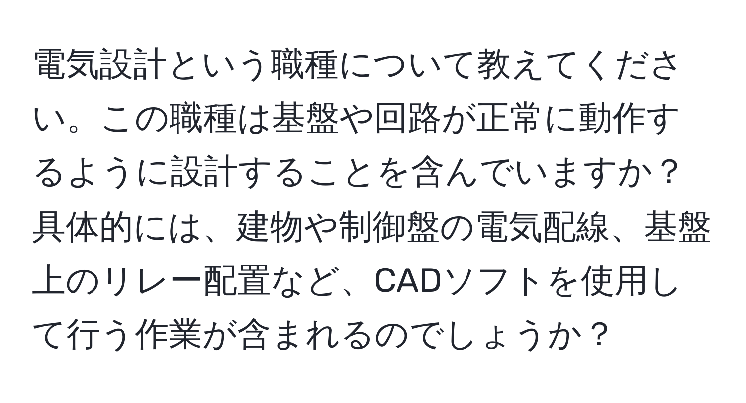 電気設計という職種について教えてください。この職種は基盤や回路が正常に動作するように設計することを含んでいますか？具体的には、建物や制御盤の電気配線、基盤上のリレー配置など、CADソフトを使用して行う作業が含まれるのでしょうか？