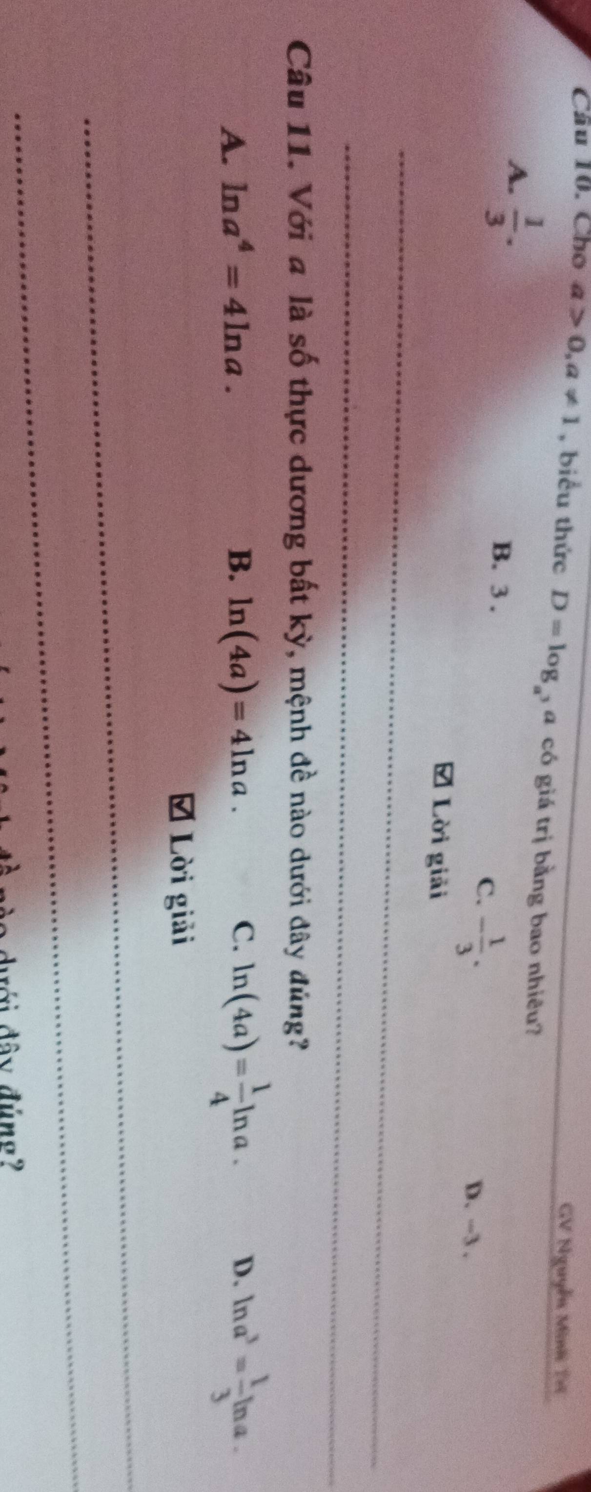 GV Nguyễn Minh Tri
Câu 10. Cho a>0, a!= 1 , biểu thức D=log _a , a có giá trị bằng bao nhiêu?_
A.  1/3 . B. 3.
C. - 1/3 .
D. -3.
# Lời giải
_
_
Câu 11. Với a là số thực dương bất kỳ, mệnh đề nào dưới đây đúng?
A. ln a^4=4ln a. B. ln (4a)=4ln a. C. ln (4a)= 1/4 ln a. ln a^3= 1/3 ln a. 
D.
Lời giải
_
_
dưới đây đúng?