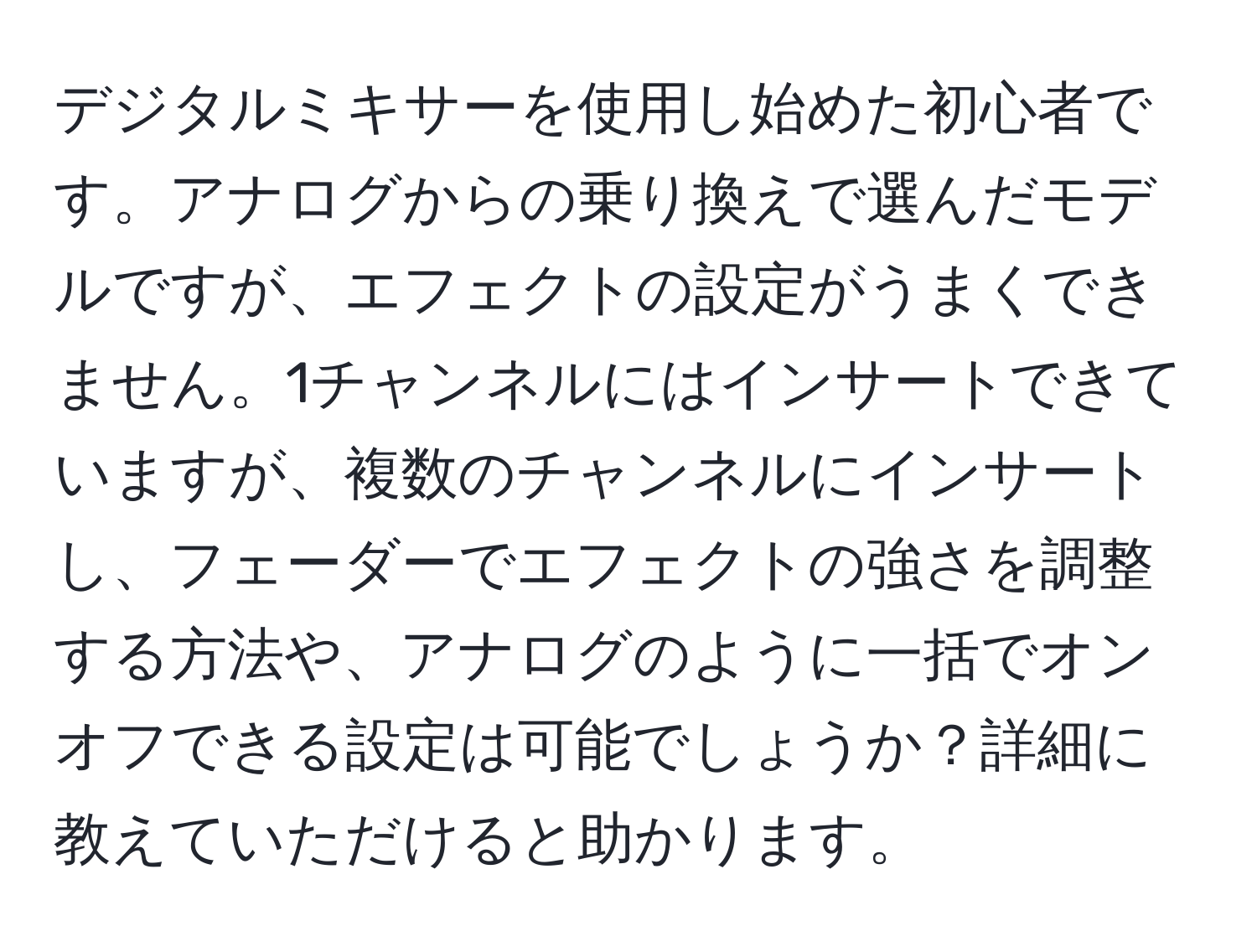 デジタルミキサーを使用し始めた初心者です。アナログからの乗り換えで選んだモデルですが、エフェクトの設定がうまくできません。1チャンネルにはインサートできていますが、複数のチャンネルにインサートし、フェーダーでエフェクトの強さを調整する方法や、アナログのように一括でオンオフできる設定は可能でしょうか？詳細に教えていただけると助かります。