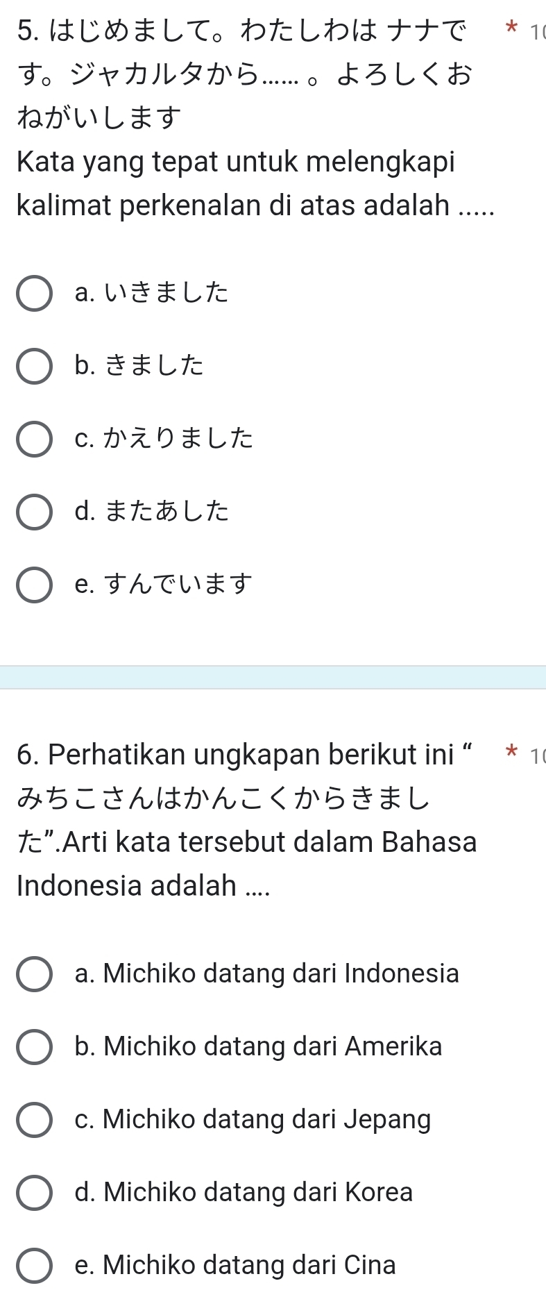 はじめまして。わたしわは ナナで * 10
す。ジャカルタから……。よろしくお
ねがいします
Kata yang tepat untuk melengkapi
kalimat perkenalan di atas adalah .....
a. いきました
b. きました
c. かえりました
d. またあした
e. すんでいます
6. Perhatikan ungkapan berikut ini “ * 1
みちこさんはかんこくからきまし
た”.Arti kata tersebut dalam Bahasa
Indonesia adalah ....
a. Michiko datang dari Indonesia
b. Michiko datang dari Amerika
c. Michiko datang dari Jepang
d. Michiko datang dari Korea
e. Michiko datang dari Cina