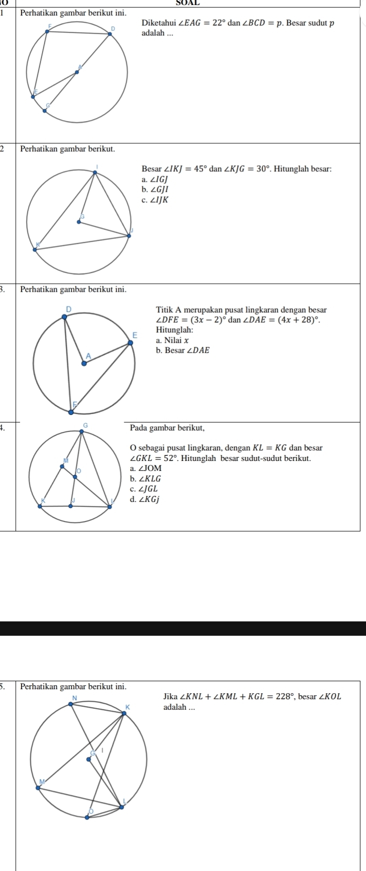 Perhatikan gambar berikut ini.
Diketahui ∠ EAG=22° dan ∠ BCD=p. Besar sudut p
adalah ...
2 Perhatikan gambar berikut.
Besar ∠ IKJ=45° dan ∠ KJG=30°. Hitunglah besar:
a. ∠ IGJ
b ∠ GJI
c. ∠ IJK
3. Perhatikan gambar berikut ini.
Titik A merupakan pusat lingkaran dengan besar
∠ DFE=(3x-2)^circ  dan ∠ DAE=(4x+28)^circ . 
Hitunglah:
a. Nilai x
b. Besar ∠ DAE
1Pada gambar berikut,
O sebagai pusat lingkaran, dengan KL=KG dan besar
∠ GKL=52°. . Hitunglah besar sudut-sudut berikut.
a ∠ JOM
6 ∠ KLG
c. ∠ JGL
d. ∠ KGj
Perhatikan gambar berikut ini.
Jika ∠ KNL+∠ KML+KGL=228°
, besar ∠ KOL
adalah ...