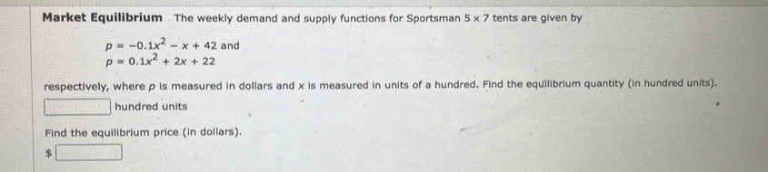 Market Equilibrium The weekly demand and supply functions for Sportsman 5* 7 tents are given by
p=-0.1x^2-x+42 and
p=0.1x^2+2x+22
respectively, where p is measured in dollars and x is measured in units of a hundred. Find the equilibrium quantity (in hundred units). 
□ hundred units 
Find the equilibrium price (in dollars).
$ □