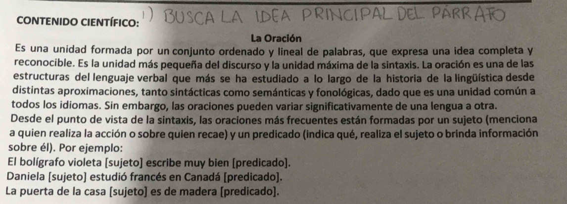 CONTENIDO CIENTÍFICO: 
La Oración 
Es una unidad formada por un conjunto ordenado y lineal de palabras, que expresa una idea completa y 
reconocible. Es la unidad más pequeña del discurso y la unidad máxima de la sintaxis. La oración es una de las 
estructuras del lenguaje verbal que más se ha estudiado a lo largo de la historia de la lingüística desde 
distintas aproximaciones, tanto sintácticas como semánticas y fonológicas, dado que es una unidad común a 
todos los idiomas. Sin embargo, las oraciones pueden variar significativamente de una lengua a otra. 
Desde el punto de vista de la sintaxis, las oraciones más frecuentes están formadas por un sujeto (menciona 
a quien realiza la acción o sobre quien recae) y un predicado (indica qué, realiza el sujeto o brinda información 
sobre él). Por ejemplo: 
El bolígrafo violeta [sujeto] escribe muy bien [predicado]. 
Daniela [sujeto] estudió francés en Canadá [predicado]. 
La puerta de la casa [sujeto] es de madera [predicado].