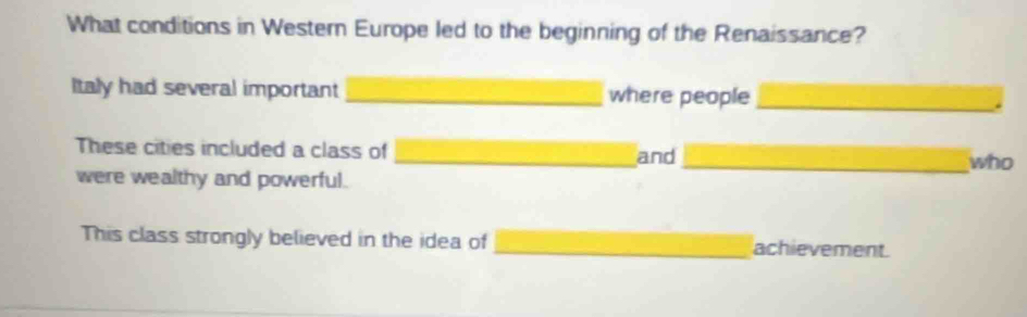 What conditions in Western Europe led to the beginning of the Renaissance? 
Italy had several important _where people_ 
These cities included a class of _and _who 
were wealthy and powerful. 
This class strongly believed in the idea of _achievement.