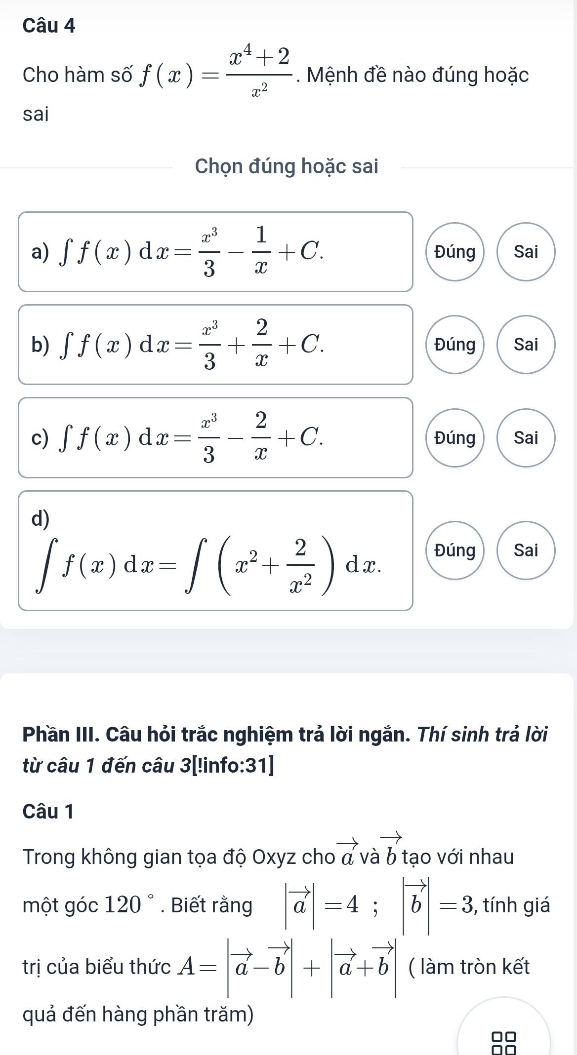 Cho hàm số f(x)= (x^4+2)/x^2 . Mệnh đề nào đúng hoặc
sai
Chọn đúng hoặc sai
a) ∈t f(x)dx= x^3/3 - 1/x +C. Đúng Sai
b) ∈t f(x)dx= x^3/3 + 2/x +C. Đúng Sai
c) ∈t f(x)dx= x^3/3 - 2/x +C. Đúng Sai
d)
∈t f(x)dx=∈t (x^2+ 2/x^2 )dx.
Đúng Sai
Phần III. Câu hỏi trắc nghiệm trả lời ngắn. Thí sinh trả lời
từ câu 1 đến câu 3[!info:31]
Câu 1
Trong không gian tọa độ Oxyz cho vector a vavector b tạo với nhau
một góc 120°. Biết rằng |vector a|=4; |vector b|=3 , tính giá
trị của biểu thức A=|vector a-vector b|+|vector a+vector b| ( làm tròn kết
quả đến hàng phần trăm)
□□