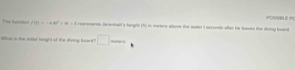 POSSIBLE PO 
The function f(t)=-4.9t^2+8t+5 represents Jeremiah's height (h) in meters above the water t seconds after he leaves the diving board 
What is the initial height of the diving board? □ meters