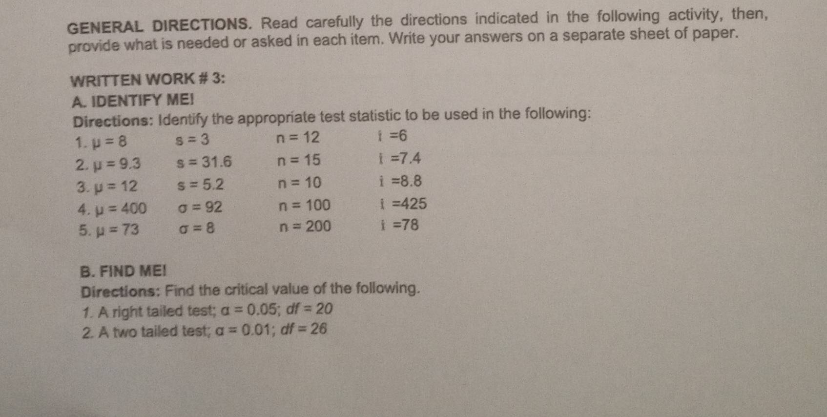 GENERAL DIRECTIONS. Read carefully the directions indicated in the following activity, then, 
provide what is needed or asked in each item. Write your answers on a separate sheet of paper. 
WRITTEN WORK # 3: 
A. IDENTIFY ME! 
Directions: Identify the appropriate test statistic to be used in the following: 
1. mu =8 s=3 n=12 i=6
2. mu =9.3 s=31.6 n=15 i=7.4
3. mu =12 s=5.2 n=10 i=8.8
4. mu =400 sigma =92 n=100 i=425
5. mu =73 sigma =8 n=200 i=78
B. FIND ME! 
Directions: Find the critical value of the following. 
1. A right tailed test; a=0.05; df=20
2. A two tailed test; alpha =0.01; df=26