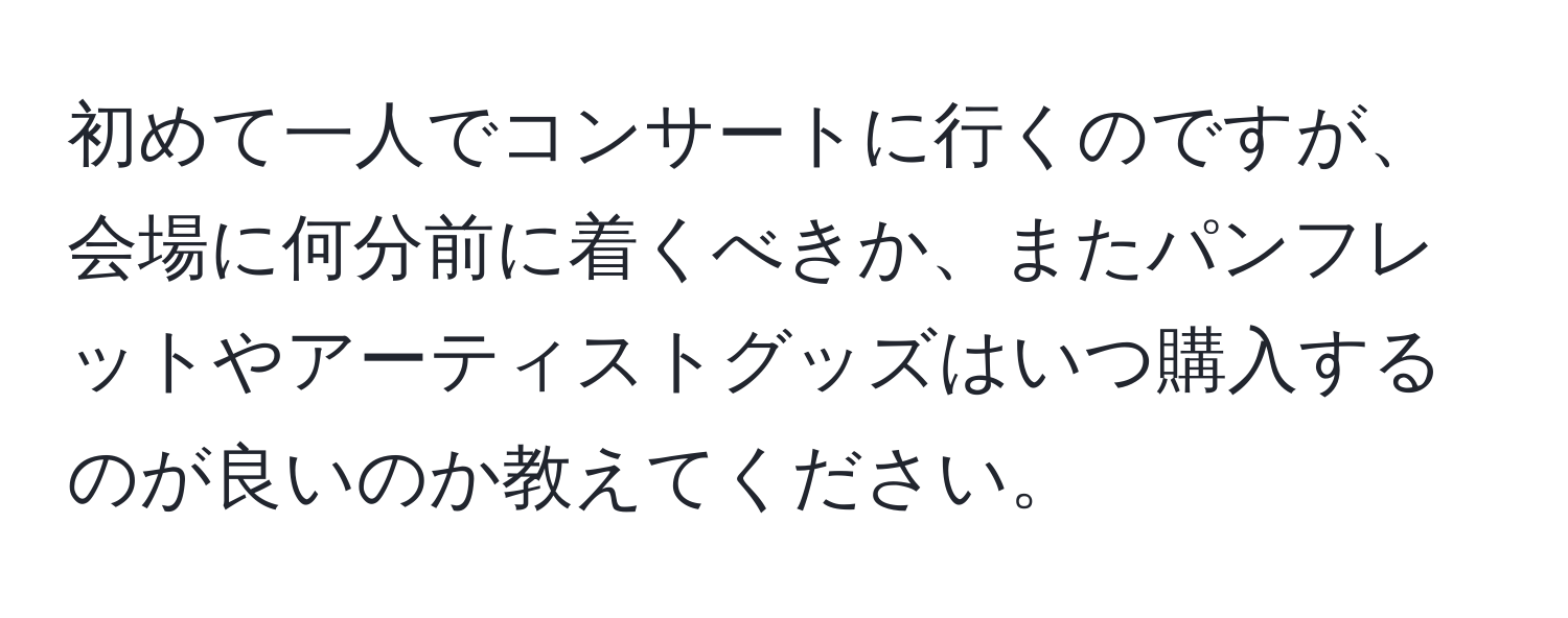 初めて一人でコンサートに行くのですが、会場に何分前に着くべきか、またパンフレットやアーティストグッズはいつ購入するのが良いのか教えてください。