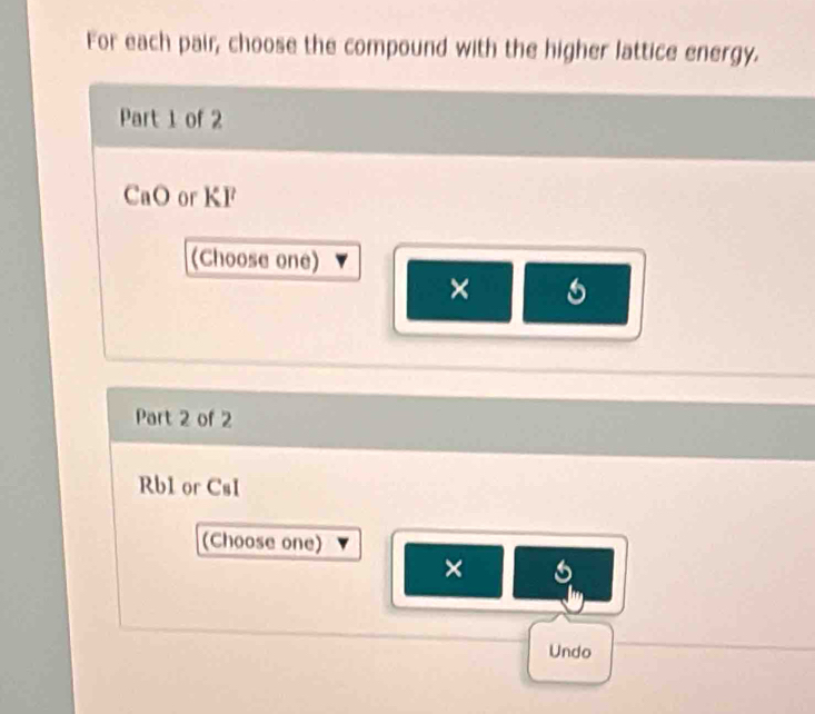 For each pair, choose the compound with the higher lattice energy.
Part 1 of 2
CaO or KF
(Choose one)
× 6
Part 2 of 2
Rb1 or CsI
(Choose one)
×
Undo