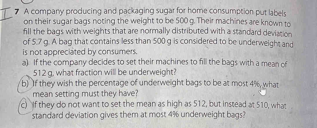 A company producing and packaging sugar for home consumption put labels 
on their sugar bags noting the weight to be 500 g. Their machines are known to 
fill the bags with weights that are normally distributed with a standard deviation 
of 5.7 g. A bag that contains less than 500 g is considered to be underweight and 
is not appreciated by consumers. 
a). If the company decides to set their machines to fill the bags with a mean of
512 g, what fraction will be underweight? 
b) If they wish the percentage of underweight bags to be at most 4%, what 
mean setting must they have? 
c) If they do not want to set the mean as high as 512, but instead at 510, what 
standard deviation gives them at most 4% underweight bags?