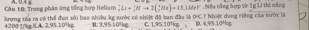 A. 0,4 g. B. 4 kg.
Câu 18: Trong phản ứng tổng hợp Helium _3^(7Li+_1^1Hto 2(_2^4He)+15 1MeV . Nếu tổng hợp từ 1g Li thì năng
lượng tỏa ra có thể đun sôi bao nhiêu kg nước có nhiệt độ ban đầu là 0^circ)C ? Nhiệt dung riêng của nước là
4200 J/kg.K.A. 2,95.10⁵kg. B. 3,95.10⁵kg. C. 1,95.10⁵kg. D. 4,95.10⁵kg.