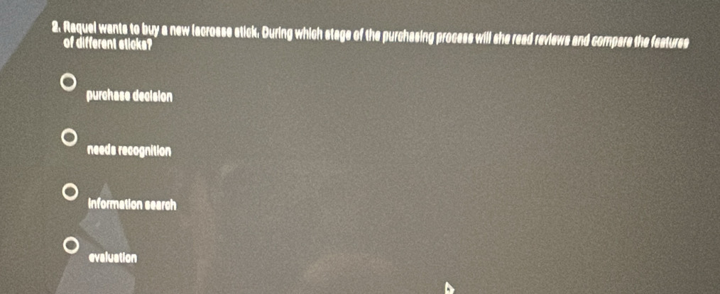 Raquel wants to buy a new lacrosse stick. During which stage of the purchasing process will she read reviews and compare the features
of different sticks?
purchase decision
needs recognition
information search
evaluation
