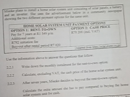 Miecke plans to istaill a home solar rysten and conssting of oniae panels, a hattery 
and so invertes. She sess the adverisement below in a communty newogages 
nt optimns for the same ant. 
Use the infremation aove to mover the questions tat fallow. 
22.1 Write down the munthly instulment for the nent-to-own opton. 
2.2.2 Calculute, encluding WAT, the cash price of the home solar spstem ant. 
22.3 After seven yeam, Miecke decides to huy-out the not-to-own optun. 
Coleolute the eatm amount she has to guy compured to aying the bome 
solur system und fre cash .