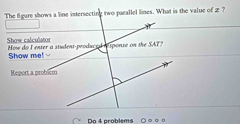 The figure shows a line intersecting two parallel lines. What is the value of x ? 
Show calculator 
Show me! 
Report a problem 
Do 4 problems