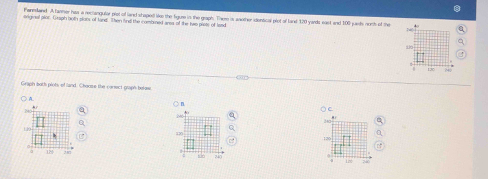 Farmiland. A larmer has a rectangular plot of land shaped like the Sgure in the graph. There is another identical plot of land 120 yards east and 100 yards north of the 4
original plot. Graph both plots of land. Then find the combined area of the two plots of land
240
120
0 120 240
Graph both plots of land. Choose the correct graph below
A.
Ay
B.
240 4y
240 C.
120 120
6 120 240
σ 120 240.