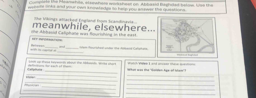 Complete the Meanwhile, elsewhere worksheet on Abbasid Baghdad below. Use the 
website links and your own knowledge to help you answer the questions. 
The Vikings attacked England from Scandinavia... 
meanwhile, elsewhere.. 
the Abbasid Caliphate was flourishing in the east. 
KEY INFORMATION: 
Between _and_ Islam flourished under the Abbasid Caliphate, 
with its capital at _. 
Look up these keywords about the Abbasids. Write short Watch Video 1 and answer these questions: 
definitions for each of them: 
_ 
in Caliphate : What was the ‘Golden Age of Islam’? 
_ 
_ 
_ 
Vizier: 
_ 
_ 
_ 
Physician : 
_ 
_ 
_ 
_