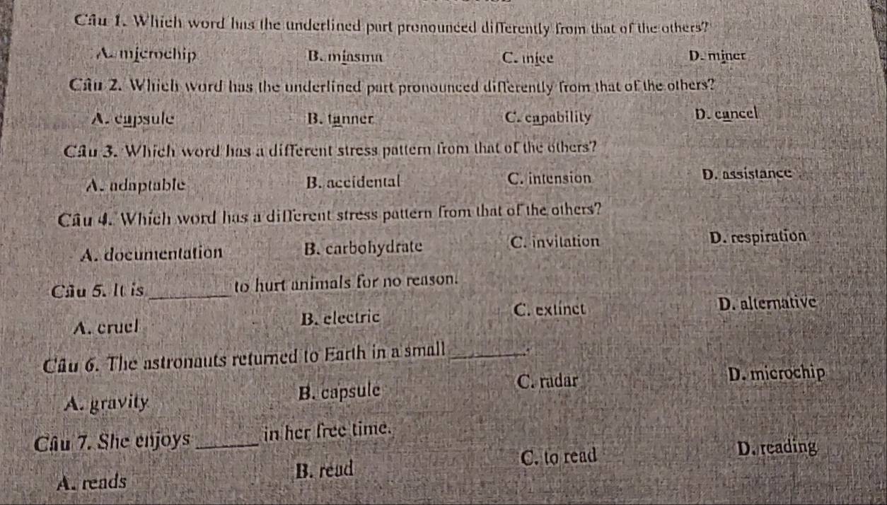 Cầu 1. Which word has the underlined part pronounced differently from that of the others?
Amicrochip B. miasma C.ice D. miner
Câu 2. Which word has the underlined part pronounced differently from that of the others?
A. capsule B. tanner C. capability D. cancel
Cầu 3. Which word has a different stress pattern from that of the others?
A. adaptable B. accidental C. intension D. assistance
Cầu 4. Which word has a different stress pattern from that of the others?
A. documentation B. carbohydrate C. invitation D. respiration
Câu 5. It is_ to hurt animals for no reason.
A. cruel B. electric C. extínct D. alternative
Câu 6. The astronauts returned to Earth in a small_
C. radar D. microchip
A. gravity B. capsule
Câu 7. She enjoys_ in her free time.
C. to read
D. reading
A. reads B. read