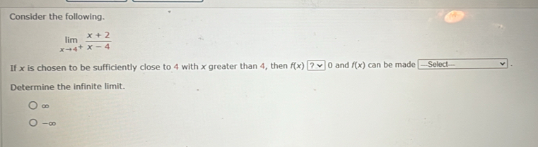 Consider the following.
limlimits _xto 4^+ (x+2)/x-4 
If x is chosen to be sufficiently close to 4 with x greater than 4, then f(x)?approx 0 and f(x) can be made ---Select---
Determine the infinite limit.
∞
-∞