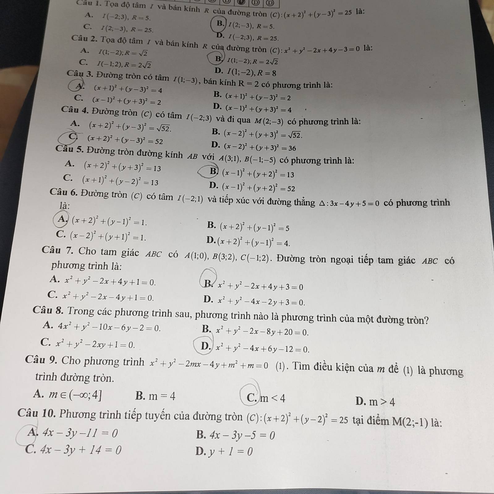 Ⓓ
Câu 1. Tọa độ tâm 7 và bán kính R của đường tròn (C):(x+2)^2+(y-3)^2=25 là:
A. I(-2;3),R=5.
C. I(2;-3),R=25.
B. I(2;-3),R=5.
D. I(-2;3),R=25.
Câu 2. Tọa độ tâm / và bán kính R của đường tròn (C) x^2+y^2-2x+4y-3=0 là:
A. I(1;-2);R=sqrt(2)
B I(1;-2);R=2sqrt(2)
C. I(-1;2),R=2sqrt(2) D. I(1;-2),R=8
Câu 3. Đường tròn có tâm I(1;-3) , bán kính R=2 có phương trình là:
A (x+1)^2+(y-3)^2=4
B. (x+1)^2+(y-3)^2=2
C. (x-1)^2+(y+3)^2=2 (x-1)^2+(y+3)^2=4
D.
Câu 4. Đường tròn (C) có tâm I(-2;3) và đi qua M(2;-3) có phương trình là:
A. (x+2)^2+(y-3)^2=sqrt(52). B. (x-2)^2+(y+3)^2=sqrt(52).
C (x+2)^2+(y-3)^2=52
D. (x-2)^2+(y+3)^2=36
Cầâu 5. Đường tròn đường kính AB với A(3;1),B(-1;-5) có phương trình là:
A. (x+2)^2+(y+3)^2=13
B (x-1)^2+(y+2)^2=13
C. (x+1)^2+(y-2)^2=13
D. (x-1)^2+(y+2)^2=52
Câu 6. Đường tròn (C) có tâm I(-2;1) và tiếp xúc với đường thẳng △ :3x-4y+5=0 có phương trình
là:
A, (x+2)^2+(y-1)^2=1.
B. (x+2)^2+(y-1)^2=5
C. (x-2)^2+(y+1)^2=1.
D. (x+2)^2+(y-1)^2=4.
Câu 7. Cho tam giác ABC có A(1;0),B(3;2),C(-1;2). Đường tròn ngoại tiếp tam giác ABC có
phương trình là:
A. x^2+y^2-2x+4y+1=0.
B. x^2+y^2-2x+4y+3=0
C. x^2+y^2-2x-4y+1=0.
D. x^2+y^2-4x-2y+3=0.
Câu 8. Trong các phương trình sau, phương trình nào là phương trình của một đường tròn?
A. 4x^2+y^2-10x-6y-2=0.
B. x^2+y^2-2x-8y+20=0.
C. x^2+y^2-2xy+1=0.
D. x^2+y^2-4x+6y-12=0.
Câu 9. Cho phương trình x^2+y^2-2mx-4y+m^2+m=0 (1). Tìm điều kiện của m để (1) là phương
trình đường tròn.
A. m∈ (-∈fty ;4] B. m=4 C. m<4</tex>
D. m>4
Câu 10. Phương trình tiếp tuyến của đường tròn (C):(x+2)^2+(y-2)^2=25 tại điểm M(2;-1) là:
A. 4x-3y-11=0 B. 4x-3y-5=0
C. 4x-3y+14=0 D. y+1=0