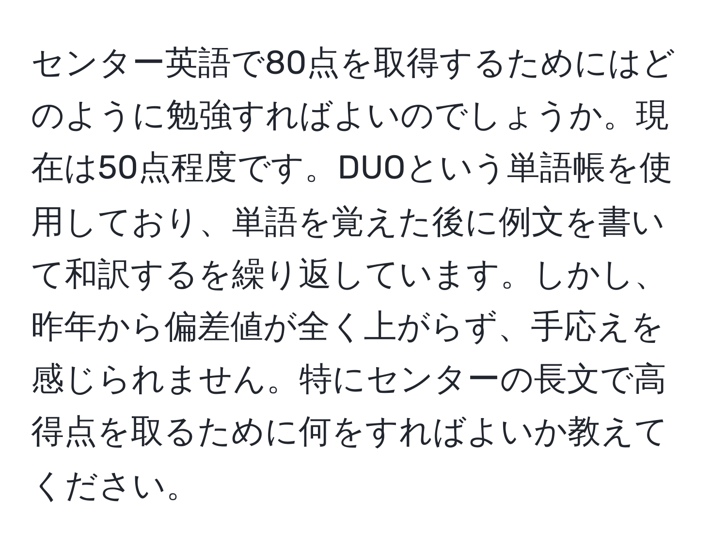 センター英語で80点を取得するためにはどのように勉強すればよいのでしょうか。現在は50点程度です。DUOという単語帳を使用しており、単語を覚えた後に例文を書いて和訳するを繰り返しています。しかし、昨年から偏差値が全く上がらず、手応えを感じられません。特にセンターの長文で高得点を取るために何をすればよいか教えてください。