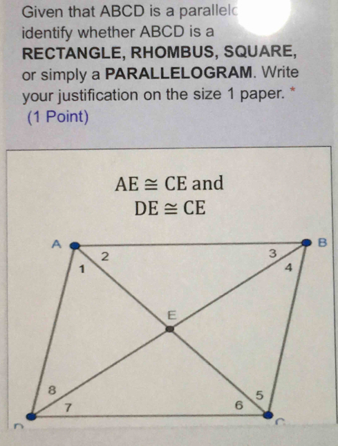 Given that ABCD is a parallel 
identify whether ABCD is a 
RECTANGLE, RHOMBUS, SQUARE, 
or simply a PARALLELOGRAM. Write 
your justification on the size 1 paper. * 
(1 Point)
AE≌ CE and
DE≌ CE