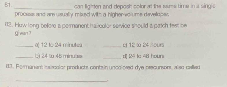 can lighten and deposit color at the same time in a single 
process and are usually mixed with a higher-volume developer. 
82. How long before a permanent haircolor service should a patch test be 
given? 
_a) 12 to 24 minutes _c) 12 to 24 hours
_b) 24 to 48 minutes _d) 24 to 48 hours
83. Permanent haircolor products contain uncolored dye precursors, also called 
_