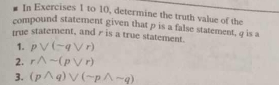 In Exercises 1 to 10, determine the truth value of the 
compound statement given that p is a false statement, q is a 
true statement, and r is a true statement. 
1. pvee (sim qvee r)
2. rwedge sim (pvee r)
3. (pwedge q)vee (sim pwedge sim q)