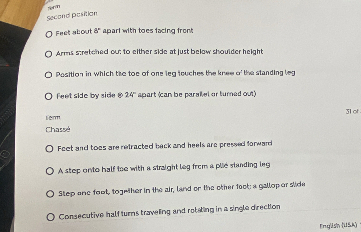 Term 
Second position 
Feet about 8'' apart with toes facing front 
Arms stretched out to either side at just below shoulder height 
Position in which the toe of one leg touches the knee of the standing leg 
Feet side by side @ 24'' apart (can be parallel or turned out) 
31 of 
Term 
Chassé 
Feet and toes are retracted back and heels are pressed forward 
A step onto half toe with a straight leg from a plié standing leg 
Step one foot, together in the air, land on the other foot; a gallop or slide 
Consecutive half turns traveling and rotating in a single direction 
English (USA)