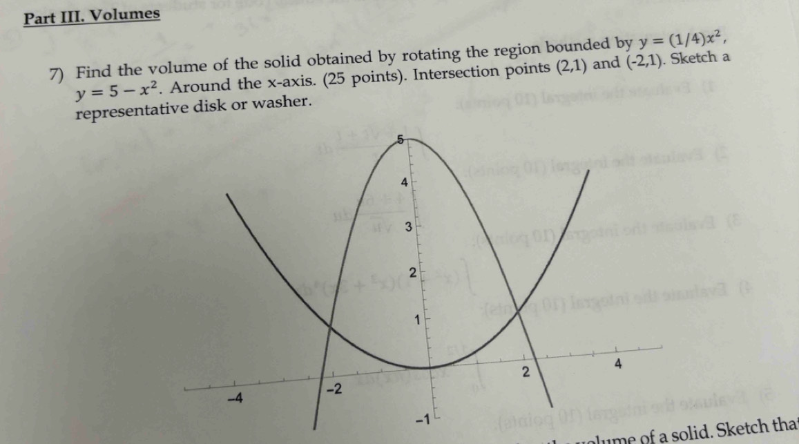 Part III. Volumes
y=(1/4)x^2, 
7) Find the volume of the solid obtained by rotating the region bounded by (-2,1) (2,1) and . Sketch a
y=5-x^2. Around the x-axis. (25 points). Intersection points 
representative disk or washer. 
lume of a solid. Sketch that