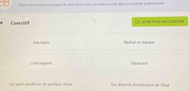 Cliquer sur le mot ou le groupe de mots dont le sens est le plus proche dans un contexte professionnel.
Coercitif JE NE PEUX PAS ÉCOUTER
Inévitable Réalisé en équipe
Contraignant Décevant
Qui peut bénéficier de quelque chose Qui dépend directement de l'État