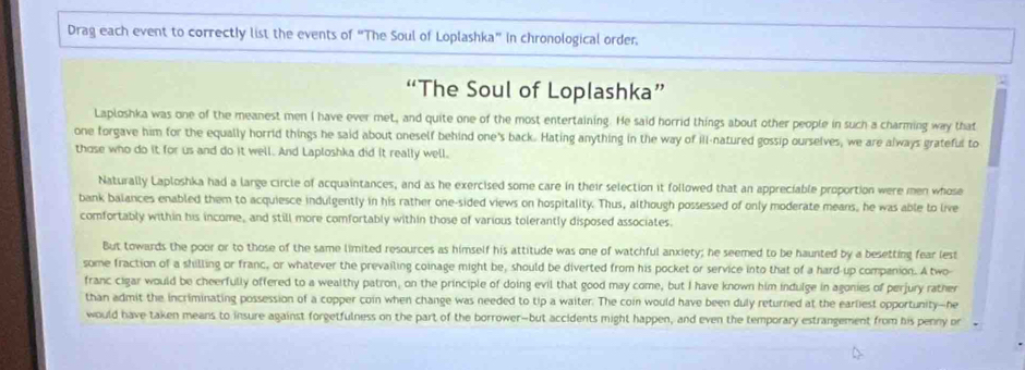 Drag each event to correctly list the events of “The Soul of Loplashka” In chronological order. 
“The Soul of Loplashka” 
Laploshka was one of the meanest men I have ever met, and quite one of the most entertaining. He said horrid things about other people in such a charming way that 
one forgave him for the equally horrid things he said about oneself behind one's back. Hating anything in the way of ill-natured gossip ourselves, we are always grateful to 
those who do it for us and do it well. And Laploshka did it really well. 
Naturally Laploshka had a large circle of acquaintances, and as he exercised some care in their selection it followed that an appreciable proportion were men whose 
bank balances enabled them to acquiesce indulgently in his rather one-sided views on hospitality. Thus, although possessed of only moderate means, he was able to live 
comfortably within his income, and still more comfortably within those of various tolerantly disposed associates. 
But towards the poor or to those of the same limited resources as himself his attitude was one of watchful anxiety; he seemed to be haunted by a besetting fear lest 
some fraction of a shilling or franc, or whatever the prevailing coinage might be, should be diverted from his pocket or service into that of a hard-up companion. A two 
franc cigar would be cheerfully offered to a wealthy patron, on the principle of doing evil that good may come, but I have known him indulge in agonies of perjury rather 
than admit the incriminating possession of a copper coin when change was needed to tip a waiter. The coin would have been duly returned at the earliest opportunity--he 
would have taken means to insure against forgetfulness on the part of the borrower-but accidents might happen, and even the temporary estrangement from his penny or