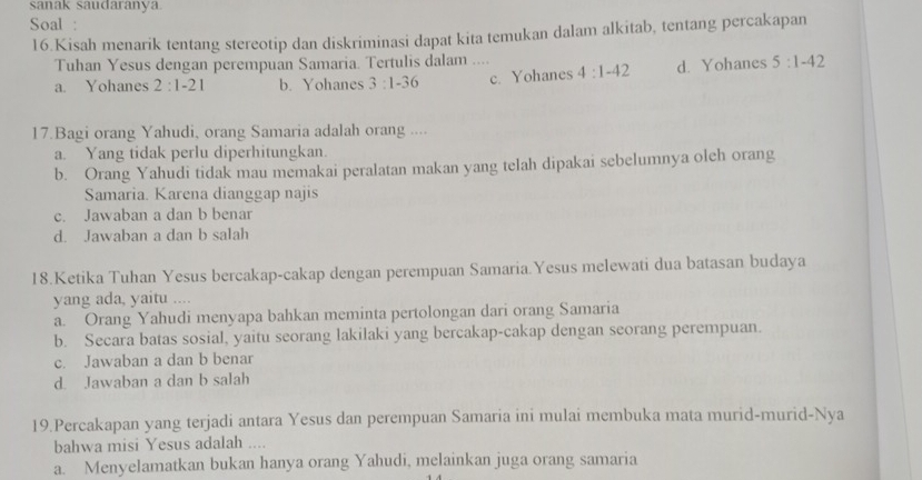 sanak saudaranya
Soal :
16.Kisah menarik tentang stereotip dan diskriminasi dapat kita temukan dalam alkitab, tentang percakapan
Tuhan Yesus dengan perempuan Samaria. Tertulis dalam ....
a. Yohanes 2:1-21 b. Yohanes 3:1-36 c. Yohanes 4:1-42 d. Yohanes 5:1-42
17.Bagi orang Yahudi, orang Samaria adalah orang ....
a. Yang tidak perlu diperhitungkan.
b. Orang Yahudi tidak mau memakai peralatan makan yang telah dipakai sebelumnya oleh orang
Samaria. Karena dianggap najis
c. Jawaban a dan b benar
d. Jawaban a dan b salah
18.Ketika Tuhan Yesus bercakap-cakap dengan perempuan Samaria.Yesus melewati dua batasan budaya
yang ada, yaitu ....
a. Orang Yahudi menyapa bahkan meminta pertolongan dari orang Samaria
b. Secara batas sosial, yaitu seorang lakilaki yang bercakap-cakap dengan seorang perempuan.
c. Jawaban a dan b benar
d. Jawaban a dan b salah
19.Percakapan yang terjadi antara Yesus dan perempuan Samaria ini mulai membuka mata murid-murid-Nya
bahwa misi Yesus adalah ....
a. Menyelamatkan bukan hanya orang Yahudi, melainkan juga orang samaria