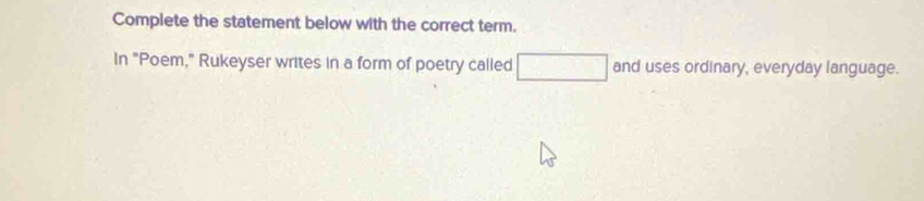 Complete the statement below with the correct term. 
In "Poem," Rukeyser writes in a form of poetry called □ and uses ordinary, everyday language.