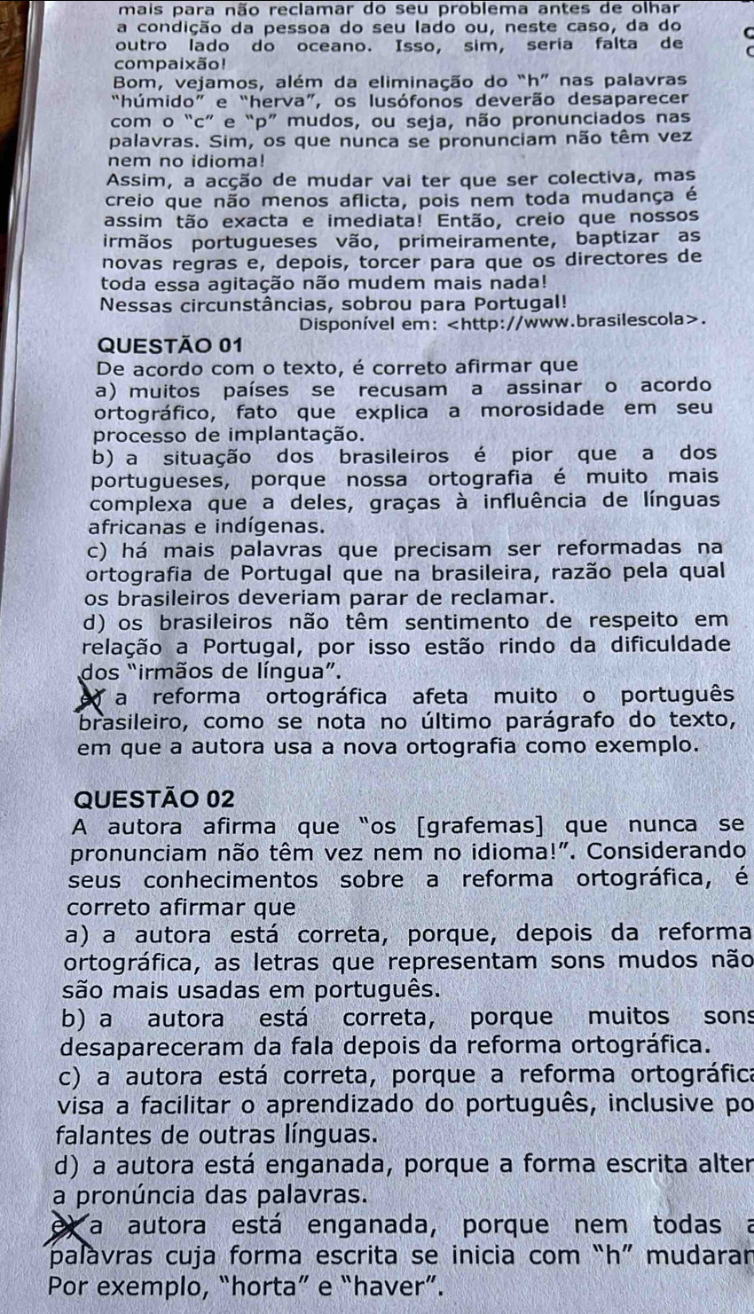 mais para não reclamar do seu problema antes de olhar
a condição da pessoa do seu lado ou, neste caso, da do
outro lado do oceano. Isso, sim, seria falta de C
compaixão!
Bom, vejamos, além da eliminação do “h” nas palavras
“húmido” e “herva”, os lusófonos deverão desaparecer
com o “c” e“p” mudos, ou seja, não pronunciados nas
palavras. Sim, os que nunca se pronunciam não têm vez
nem no idioma!
Assim, a acção de mudar vai ter que ser colectiva, mas
creio que não menos aflicta, pois nem toda mudança é
assim tão exacta e imediata! Então, creio que nossos
irmãos portugueses vão, primeiramente, baptizar as
novas regras e, depois, torcer para que os directores de
toda essa agitação não mudem mais nada!
Nessas circunstâncias, sobrou para Portugal!
Disponível em:.
QUESTÃO 01
De acordo com o texto, é correto afirmar que
a) muitos países se recusam a assinar o acordo
ortográfico, fato que explica a morosidade em seu
processo de implantação.
b) a situação dos brasileiros é pior que a dos
portugueses, porque nossa ortografia é muito mais
complexa que a deles, graças à influência de línguas
africanas e indígenas.
c) há mais palavras que precisam ser reformadas na
ortografia de Portugal que na brasileira, razão pela qual
os brasileiros deveriam parar de reclamar.
d) os brasileiros não têm sentimento de respeito em
relação a Portugal, por isso estão rindo da dificuldade
dos “irmãos de língua”.
a reforma ortográfica afeta muito o português
brasileiro, como se nota no último parágrafo do texto,
em que a autora usa a nova ortografia como exemplo.
QUESTÃO 02
A autora afirma que“os [grafemas] que nunca se
pronunciam não têm vez nem no idioma!". Considerando
seus conhecimentos sobre a reforma ortográfica, é
correto afirmar que
a) a autora está correta, porque, depois da reforma
ortográfica, as letras que representam sons mudos não
são mais usadas em português.
b) a autora está correta, porque muitos sons
desapareceram da fala depois da reforma ortográfica.
c) a autora está correta, porque a reforma ortográfica
visa a facilitar o aprendizado do português, inclusive po
falantes de outras línguas.
d) a autora está enganada, porque a forma escrita alter
a pronúncia das palavras.
e a autora está enganada, porque nem todas a
palavras cuja forma escrita se inicia com “h” mudara
Por exemplo, “horta” e “haver”.