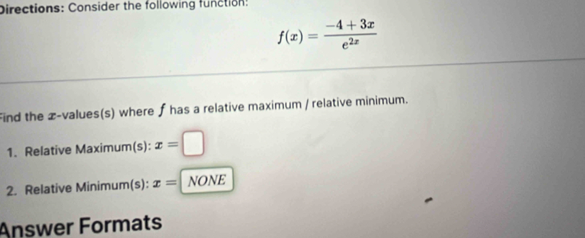 Directions: Consider the following function:
f(x)= (-4+3x)/e^(2x) 
Find the z-values(s) where f has a relative maximum / relative minimum. 
1. Relative Maximum(s): x=□
2. Relative Minimum(s): x= NONE 
Answer Formats