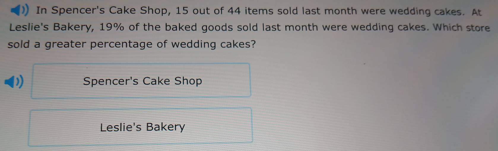 In Spencer's Cake Shop, 15 out of 44 items sold last month were wedding cakes. At
Leslie's Bakery, 19% of the baked goods sold last month were wedding cakes. Which store
sold a greater percentage of wedding cakes?
Spencer's Cake Shop
Leslie's Bakery